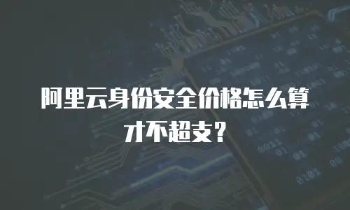 阿里云身份安全价格怎么算才不超支？