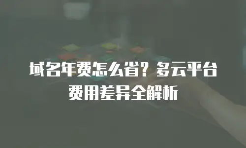 域名年费怎么省？多云平台费用差异全解析