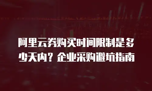 阿里云券购买时间限制是多少天内？企业采购避坑指南