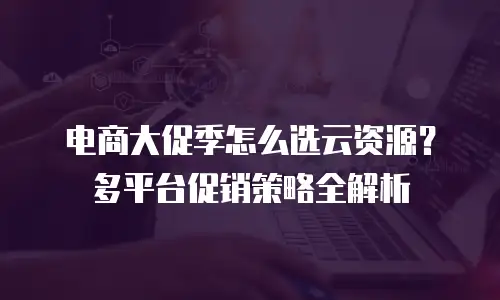 电商大促季怎么选云资源？多平台促销策略全解析