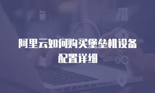 阿里云如何购买堡垒机设备配置详细