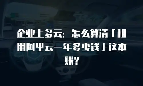企业上多云：怎么算清「租用阿里云一年多少钱」这本账？