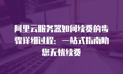 阿里云服务器如何续费的步骤详细过程：一站式指南助您无忧续费