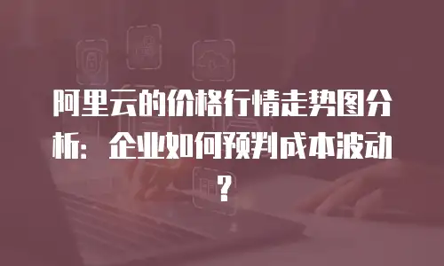 阿里云的价格行情走势图分析：企业如何预判成本波动？