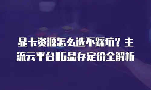 显卡资源怎么选不踩坑？主流云平台8G显存定价全解析