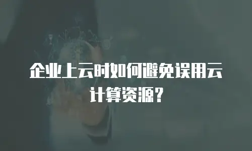 企业上云时如何避免误用云计算资源？