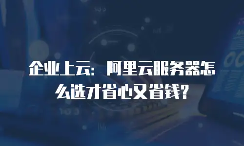 企业上云：阿里云服务器怎么选才省心又省钱？