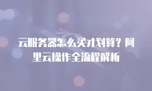 云服务器怎么买才划算？阿里云操作全流程解析