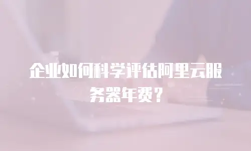 企业如何科学评估阿里云服务器年费？