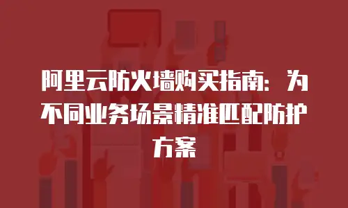 阿里云防火墙购买指南：为不同业务场景精准匹配防护方案