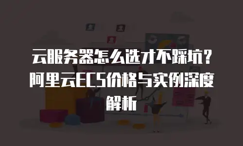 云服务器怎么选才不踩坑？阿里云ECS价格与实例深度解析
