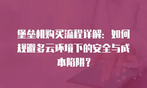堡垒机购买流程详解：如何规避多云环境下的安全与成本陷阱？