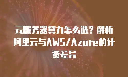 云服务器算力怎么选？解析阿里云与AWS/Azure的计费差异