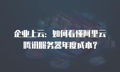 企业上云：如何看懂阿里云腾讯服务器年度成本？