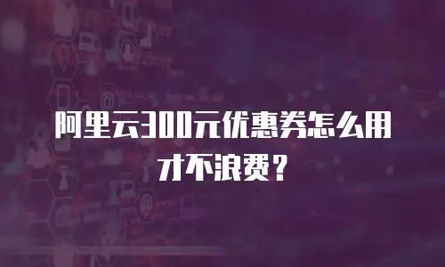 阿里云300元优惠券怎么用才不浪费？