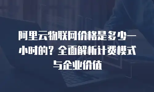 阿里云物联网价格是多少一小时的？全面解析计费模式与企业价值