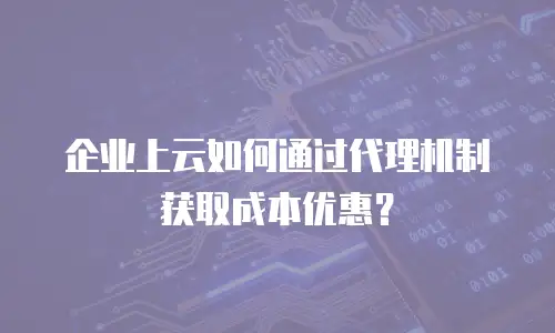企业上云如何通过代理机制获取成本优惠？