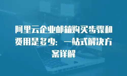 阿里云企业邮箱购买步骤和费用是多少：一站式解决方案详解