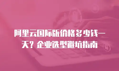阿里云国际版价格多少钱一天？企业选型避坑指南