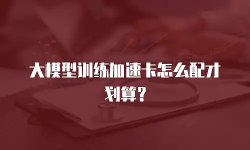 大模型训练加速卡怎么配才划算？