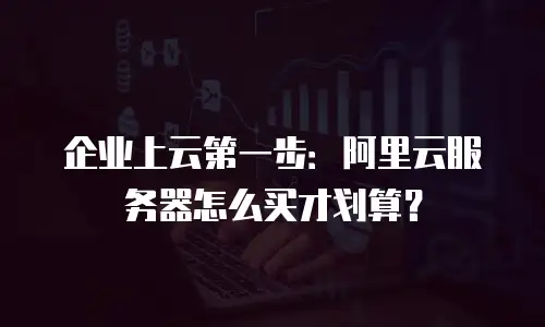企业上云第一步：阿里云服务器怎么买才划算？