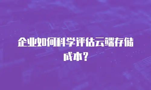 企业如何科学评估云端存储成本？