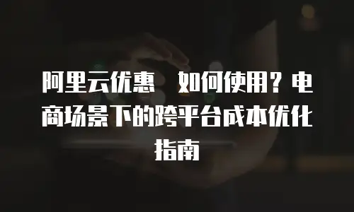 阿里云优惠劵如何使用？电商场景下的跨平台成本优化指南