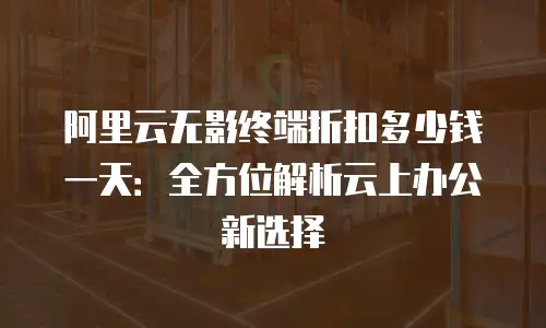 阿里云无影终端折扣多少钱一天：全方位解析云上办公新选择