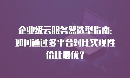 企业级云服务器选型指南：如何通过多平台对比实现性价比最优？