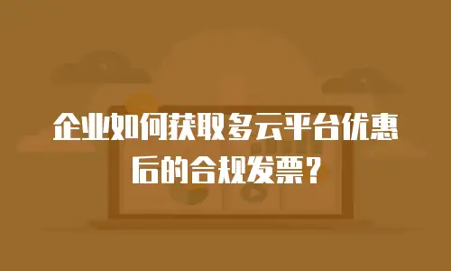 企业如何获取多云平台优惠后的合规发票？