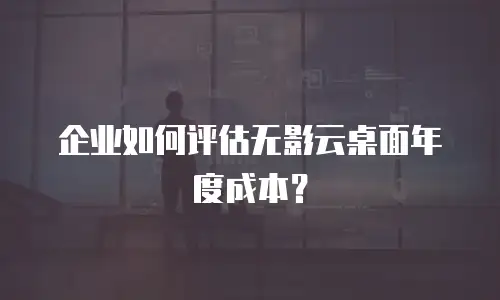 企业如何评估无影云桌面年度成本？