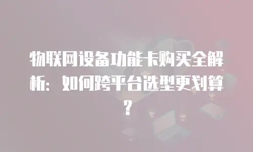 物联网设备功能卡购买全解析：如何跨平台选型更划算？