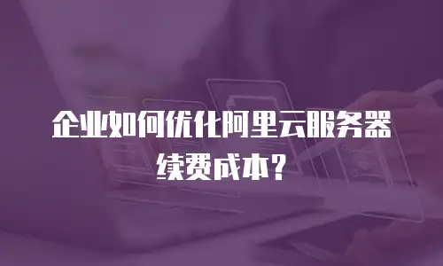 企业如何优化阿里云服务器续费成本？