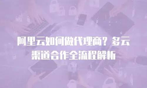 阿里云如何做代理商？多云渠道合作全流程解析