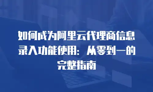 如何成为阿里云代理商信息录入功能使用：从零到一的完整指南
