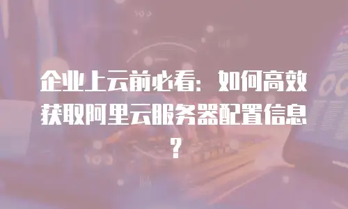 企业上云前必看：如何高效获取阿里云服务器配置信息？