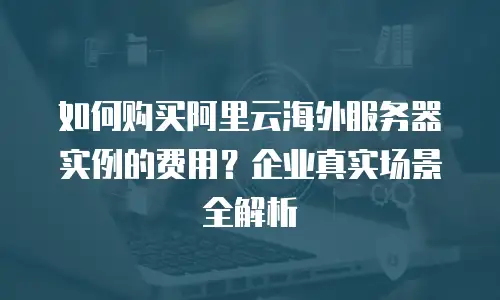 如何购买阿里云海外服务器实例的费用？企业真实场景全解析