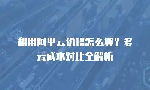租用阿里云价格怎么算？多云成本对比全解析