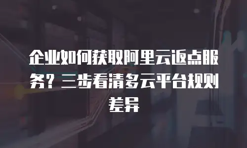 企业如何获取阿里云返点服务？三步看清多云平台规则差异