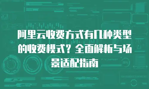 阿里云收费方式有几种类型的收费模式？全面解析与场景适配指南