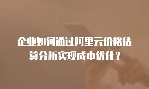 企业如何通过阿里云价格估算分析实现成本优化？