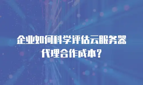 企业如何科学评估云服务器代理合作成本？
