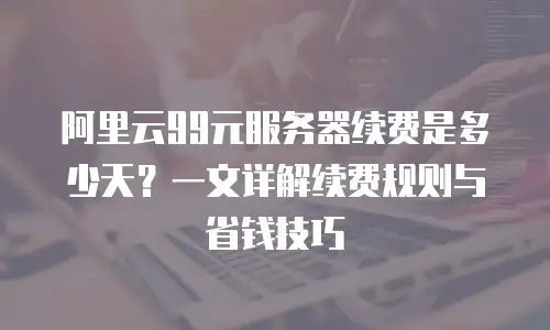 阿里云99元服务器续费是多少天？一文详解续费规则与省钱技巧