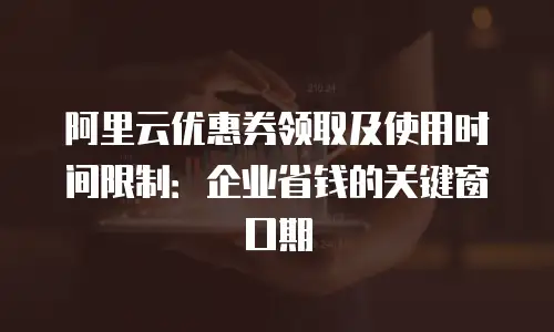 阿里云优惠券领取及使用时间限制：企业省钱的关键窗口期