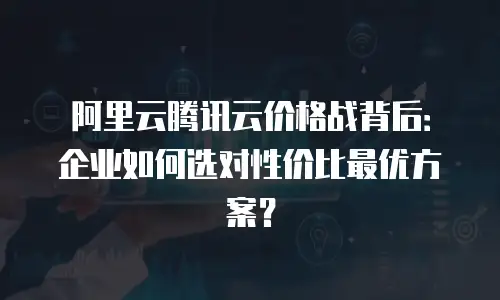 阿里云腾讯云价格战背后：企业如何选对性价比最优方案？
