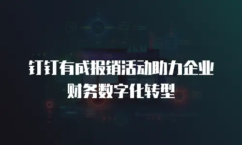 钉钉有成报销活动助力企业财务数字化转型