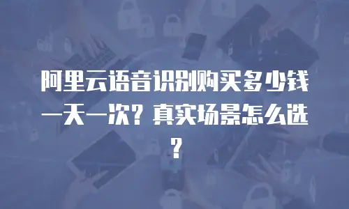 阿里云语音识别购买多少钱一天一次？真实场景怎么选？