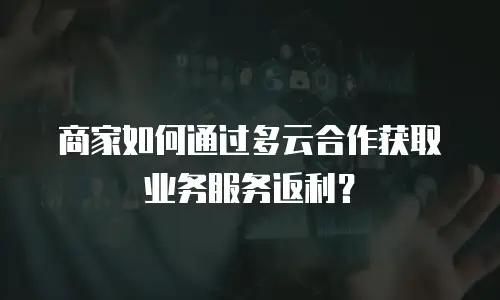 商家如何通过多云合作获取业务服务返利？