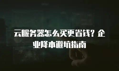 云服务器怎么买更省钱？企业降本避坑指南
