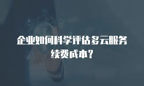 企业如何科学评估多云服务续费成本？
